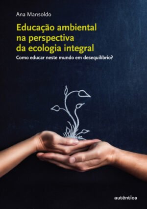 Educação ambiental na perspectiva da ecologia integral - Como educar neste mundo em desequilíbrio?
